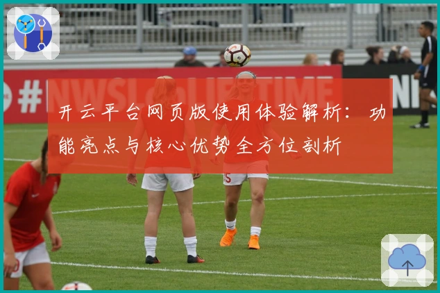 开云平台网页版使用体验解析：功能亮点与核心优势全方位剖析