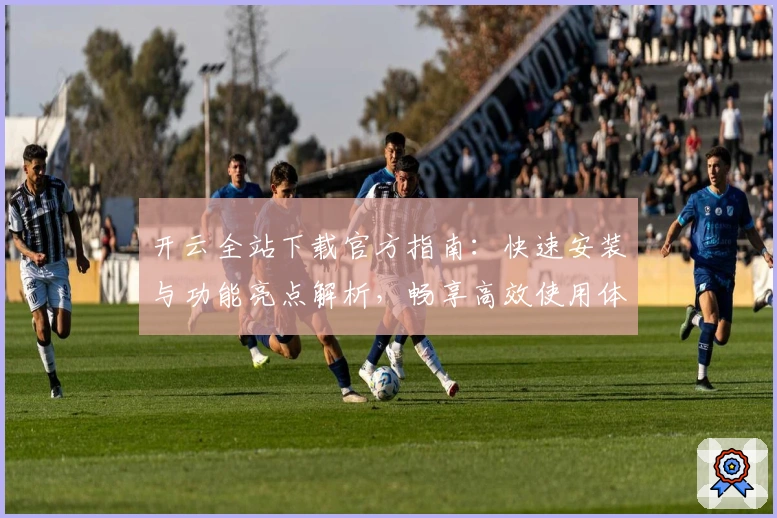 开云全站下载官方指南:快速安装与功能亮点解析,畅享高效使用体验