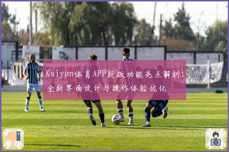 Kaiyun体育APP新版功能亮点解析:全新界面设计与操作体验优化