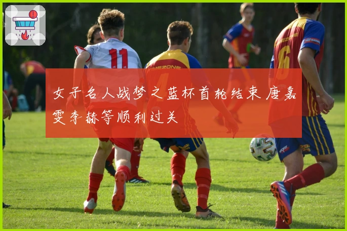 女子名人战梦之蓝杯首轮结束 唐嘉雯李赫等顺利过关