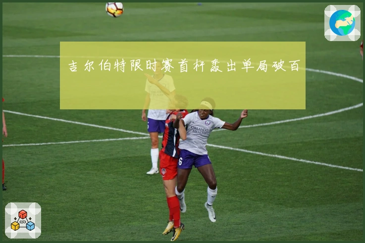 吉尔伯特限时赛首杆轰出单局破百