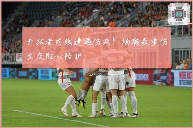 开拓者内线遭遇伤病！杨瀚森重伤女友贴心陪护