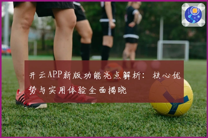 开云APP新版功能亮点解析：核心优势与实用体验全面揭晓