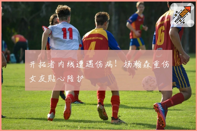 开拓者内线遭遇伤病！杨瀚森重伤女友贴心陪护