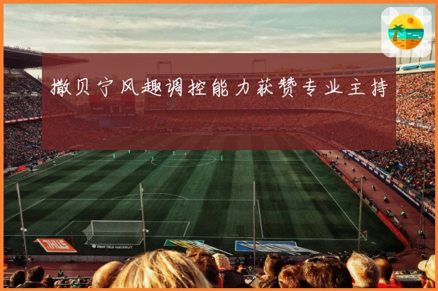 撒贝宁风趣调控能力获赞专业主持