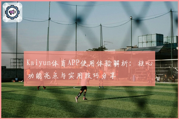 Kaiyun体育APP使用体验解析：核心功能亮点与实用技巧分享