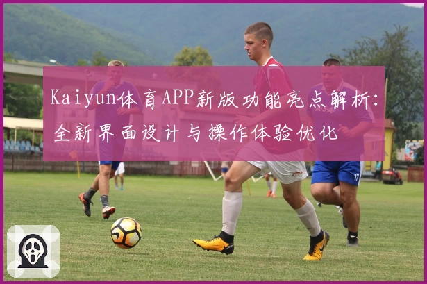 Kaiyun体育APP新版功能亮点解析：全新界面设计与操作体验优化